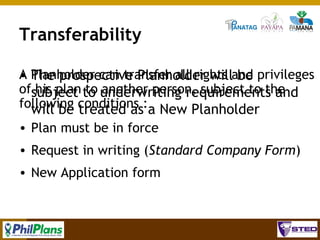 Transferability
A Planholder can transfer all rights and privileges
• The prospective Planholder will be
ofsubject to underwriting requirements and
his plan to another person, subject to the
following conditions :a New Planholder
will be treated as
• Plan must be in force
• Request in writing (Standard Company Form)
• New Application form

94

 