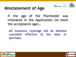 Misstatement of Age
If the age of the Planholder was
misstated in the Application (to meet
the acceptance age)…
All insurance coverage will be deemed
cancelled effective at the date of
purchase.

96

 