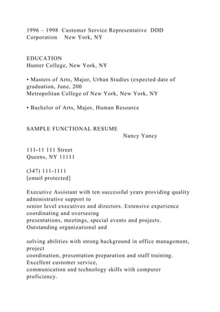 1996 – 1998 Customer Service Representative DDD
Corporation New York, NY
EDUCATION
Hunter College, New York, NY
• Masters of Arts, Major, Urban Studies (expected date of
graduation, June, 200
Metropolitan College of New York, New York, NY
• Bachelor of Arts, Major, Human Resource
SAMPLE FUNCTIONAL RESUME
Nancy Yancy
111-11 111 Street
Queens, NY 11111
(347) 111-1111
[email protected]
Executive Assistant with ten successful years providing quality
administrative support to
senior level executives and directors. Extensive experience
coordinating and overseeing
presentations, meetings, special events and projects.
Outstanding organizational and
solving abilities with strong background in office management,
project
coordination, presentation preparation and staff training.
Excellent customer service,
communication and technology skills with computer
proficiency.
 