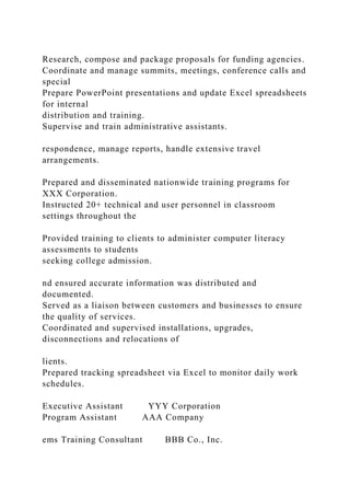 Research, compose and package proposals for funding agencies.
Coordinate and manage summits, meetings, conference calls and
special
Prepare PowerPoint presentations and update Excel spreadsheets
for internal
distribution and training.
Supervise and train administrative assistants.
respondence, manage reports, handle extensive travel
arrangements.
Prepared and disseminated nationwide training programs for
XXX Corporation.
Instructed 20+ technical and user personnel in classroom
settings throughout the
Provided training to clients to administer computer literacy
assessments to students
seeking college admission.
nd ensured accurate information was distributed and
documented.
Served as a liaison between customers and businesses to ensure
the quality of services.
Coordinated and supervised installations, upgrades,
disconnections and relocations of
lients.
Prepared tracking spreadsheet via Excel to monitor daily work
schedules.
Executive Assistant YYY Corporation
Program Assistant AAA Company
ems Training Consultant BBB Co., Inc.
 