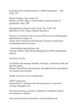 Customer Service Representative DDD Corporation New
York, NY
Hunter College, New York, NY
Masters of Arts, Major, Urban Studies (expected date of
graduation, June, 200
Metropolitan College of New York, New York, NY
Bachelor of Arts, Major, Human Resources
Executive Assistant with ten successful years providing quality
administrative support to
senior level executives and directors. Extensive experience
coordinating and overseeing
. Outstanding organizational and
solving abilities with strong background in office management,
project
customer service,
Coordinate and manage summits, meetings, conference calls and
special events.
Prepare PowerPoint presentations and update Excel spreadsheets
for internal and external
handle extensive travel arrangements.
XXX Corporation.
Instructed 20+ technical and user personnel in classroom
settings throughout the
Provided training to clients to administer computer literacy
assessments to students
nd ensured accurate information was distributed and
 