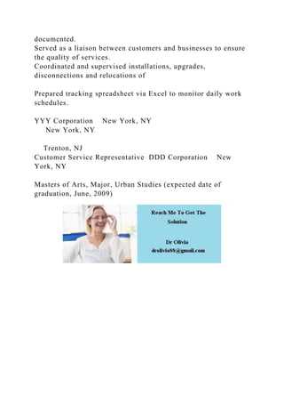 documented.
Served as a liaison between customers and businesses to ensure
the quality of services.
Coordinated and supervised installations, upgrades,
disconnections and relocations of
Prepared tracking spreadsheet via Excel to monitor daily work
schedules.
YYY Corporation New York, NY
New York, NY
Trenton, NJ
Customer Service Representative DDD Corporation New
York, NY
Masters of Arts, Major, Urban Studies (expected date of
graduation, June, 2009)
 