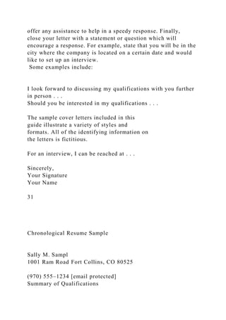 offer any assistance to help in a speedy response. Finally,
close your letter with a statement or question which will
encourage a response. For example, state that you will be in the
city where the company is located on a certain date and would
like to set up an interview.
Some examples include:
I look forward to discussing my qualifications with you further
in person . . .
Should you be interested in my qualifications . . .
The sample cover letters included in this
guide illustrate a variety of styles and
formats. All of the identifying information on
the letters is fictitious.
For an interview, I can be reached at . . .
Sincerely,
Your Signature
Your Name
31
Chronological Resume Sample
Sally M. Sampl
1001 Ram Road Fort Collins, CO 80525
(970) 555–1234 [email protected]
Summary of Qualifications
 
