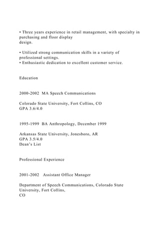 • Three years experience in retail management, with specialty in
purchasing and floor display
design.
• Utilized strong communication skills in a variety of
professional settings.
• Enthusiastic dedication to excellent customer service.
Education
2000-2002 MA Speech Communications
Colorado State University, Fort Collins, CO
GPA 3.6/4.0
1995-1999 BA Anthropology, December 1999
Arkansas State University, Jonesboro, AR
GPA 3.5/4.0
Dean’s List
Professional Experience
2001-2002 Assistant Office Manager
Department of Speech Communications, Colorado State
University, Fort Collins,
CO
 
