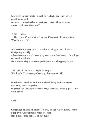 Managed departmental supplies budget, oversaw office
purchasing and
inventory, overhauled department-wide filing system,
supervised part-time staff.
1999 Intern
Sharkey’s Community Grocery Corporate Headquarters,
Washington, DC
Assisted company publicist with writing press releases,
designing weekly
advertisements, and managing customer databases. Developed
research methods
for determining customer preference for shopping hours.
1997-1999 Assistant Night Manager
Sharkey’s Community Grocery, Jonesboro, AR
Purchased, stocked and maintained dairy and ice-cream
sections, oversaw point
of purchase display construction, scheduled twenty part-time
employees.
Skills
Computer Skills: Microsoft Word, Excel, Corel Draw, Paint
shop Pro, QuickBooks, Oracle Small
Business, basic HTML knowledge.
 
