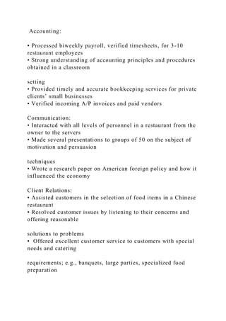 Accounting:
• Processed biweekly payroll, verified timesheets, for 3-10
restaurant employees
• Strong understanding of accounting principles and procedures
obtained in a classroom
setting
• Provided timely and accurate bookkeeping services for private
clients’ small businesses
• Verified incoming A/P invoices and paid vendors
Communication:
• Interacted with all levels of personnel in a restaurant from the
owner to the servers
• Made several presentations to groups of 50 on the subject of
motivation and persuasion
techniques
• Wrote a research paper on American foreign policy and how it
influenced the economy
Client Relations:
• Assisted customers in the selection of food items in a Chinese
restaurant
• Resolved customer issues by listening to their concerns and
offering reasonable
solutions to problems
• Offered excellent customer service to customers with special
needs and catering
requirements; e.g., banquets, large parties, specialized food
preparation
 