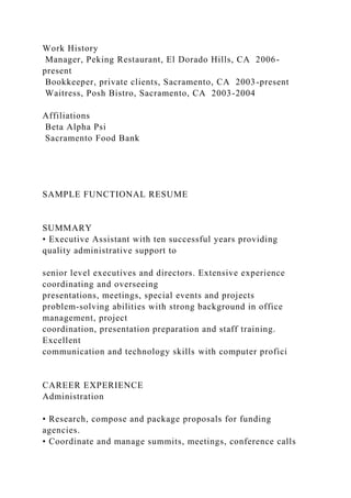 Work History
Manager, Peking Restaurant, El Dorado Hills, CA 2006-
present
Bookkeeper, private clients, Sacramento, CA 2003-present
Waitress, Posh Bistro, Sacramento, CA 2003-2004
Affiliations
Beta Alpha Psi
Sacramento Food Bank
SAMPLE FUNCTIONAL RESUME
SUMMARY
• Executive Assistant with ten successful years providing
quality administrative support to
senior level executives and directors. Extensive experience
coordinating and overseeing
presentations, meetings, special events and projects
problem-solving abilities with strong background in office
management, project
coordination, presentation preparation and staff training.
Excellent
communication and technology skills with computer profici
CAREER EXPERIENCE
Administration
• Research, compose and package proposals for funding
agencies.
• Coordinate and manage summits, meetings, conference calls
 