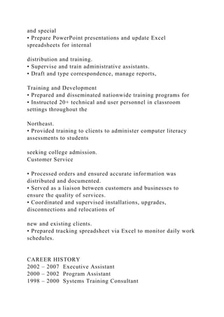 and special
• Prepare PowerPoint presentations and update Excel
spreadsheets for internal
distribution and training.
• Supervise and train administrative assistants.
• Draft and type correspondence, manage reports,
Training and Development
• Prepared and disseminated nationwide training programs for
• Instructed 20+ technical and user personnel in classroom
settings throughout the
Northeast.
• Provided training to clients to administer computer literacy
assessments to students
seeking college admission.
Customer Service
• Processed orders and ensured accurate information was
distributed and documented.
• Served as a liaison between customers and businesses to
ensure the quality of services.
• Coordinated and supervised installations, upgrades,
disconnections and relocations of
new and existing clients.
• Prepared tracking spreadsheet via Excel to monitor daily work
schedules.
CAREER HISTORY
2002 – 2007 Executive Assistant
2000 – 2002 Program Assistant
1998 – 2000 Systems Training Consultant
 
