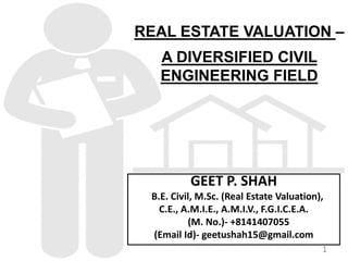 REAL ESTATE VALUATION –
A DIVERSIFIED CIVIL
ENGINEERING FIELD
GEET P. SHAH
B.E. Civil, M.Sc. (Real Estate Valuation),
C.E., A.M.I.E., A.M.I.V., F.G.I.C.E.A.
(M. No.)- +8141407055
(Email Id)- geetushah15@gmail.com
1
 
