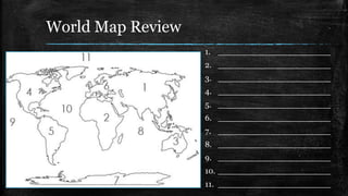 World Map Review
1. ______________________
2. ______________________
3. ______________________
4. ______________________
5. ______________________
6. ______________________
7. ______________________
8. ______________________
9. ______________________
10. ______________________
11. ______________________
 
