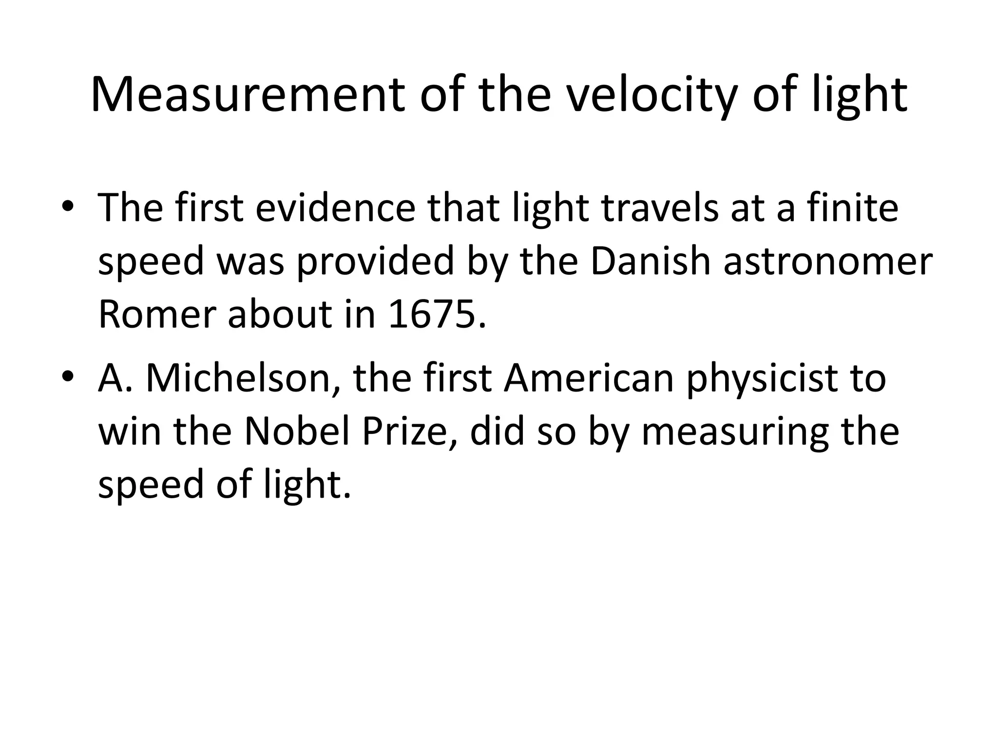 Measurement of the velocity of light
• The first evidence that light travels at a finite
speed was provided by the Danish astronomer
Romer about in 1675.
• A. Michelson, the first American physicist to
win the Nobel Prize, did so by measuring the
speed of light.
 