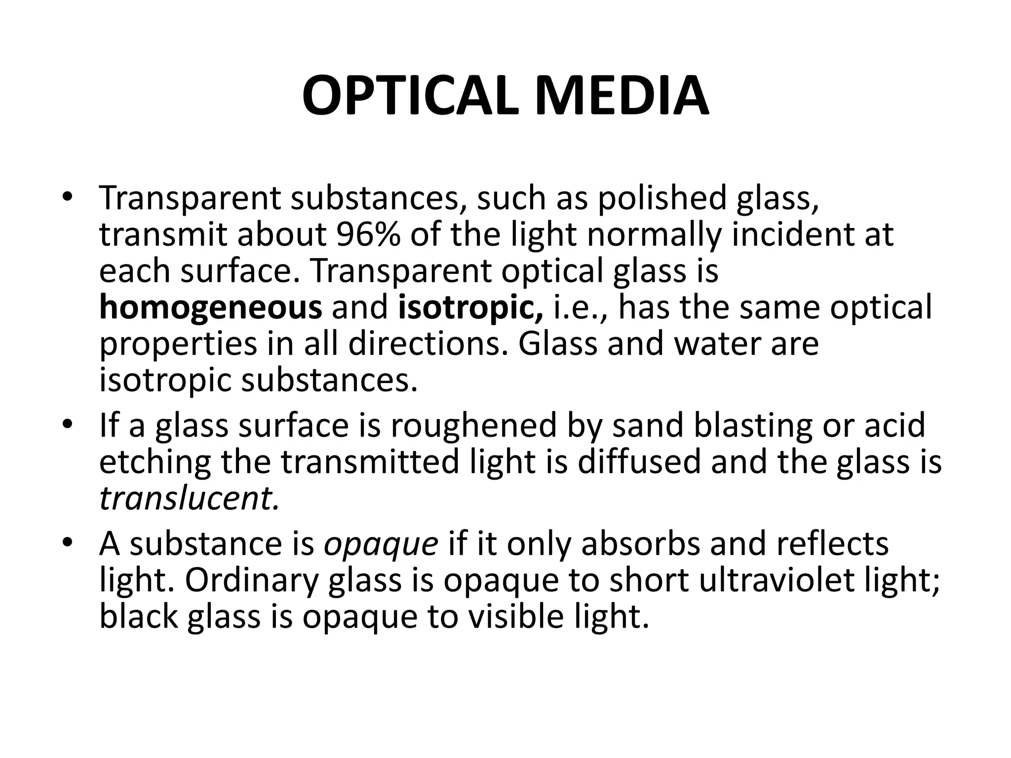 OPTICAL MEDIA
• Transparent substances, such as polished glass,
transmit about 96% of the light normally incident at
each surface. Transparent optical glass is
homogeneous and isotropic, i.e., has the same optical
properties in all directions. Glass and water are
isotropic substances.
• If a glass surface is roughened by sand blasting or acid
etching the transmitted light is diffused and the glass is
translucent.
• A substance is opaque if it only absorbs and reflects
light. Ordinary glass is opaque to short ultraviolet light;
black glass is opaque to visible light.
 