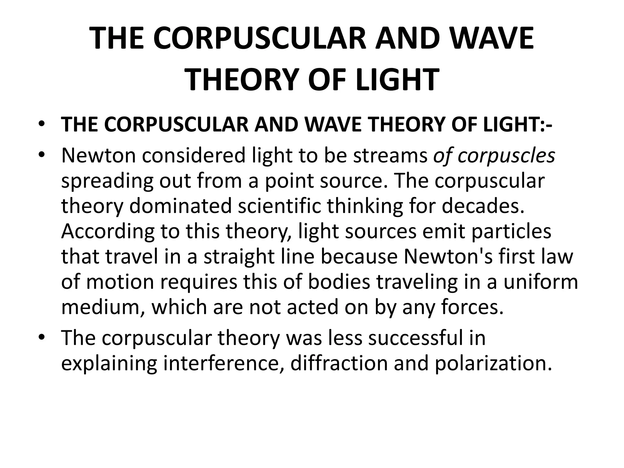 THE CORPUSCULAR AND WAVE
THEORY OF LIGHT
• THE CORPUSCULAR AND WAVE THEORY OF LIGHT:-
• Newton considered light to be streams of corpuscles
spreading out from a point source. The corpuscular
theory dominated scientific thinking for decades.
According to this theory, light sources emit particles
that travel in a straight line because Newton's first law
of motion requires this of bodies traveling in a uniform
medium, which are not acted on by any forces.
• The corpuscular theory was less successful in
explaining interference, diffraction and polarization.
 
