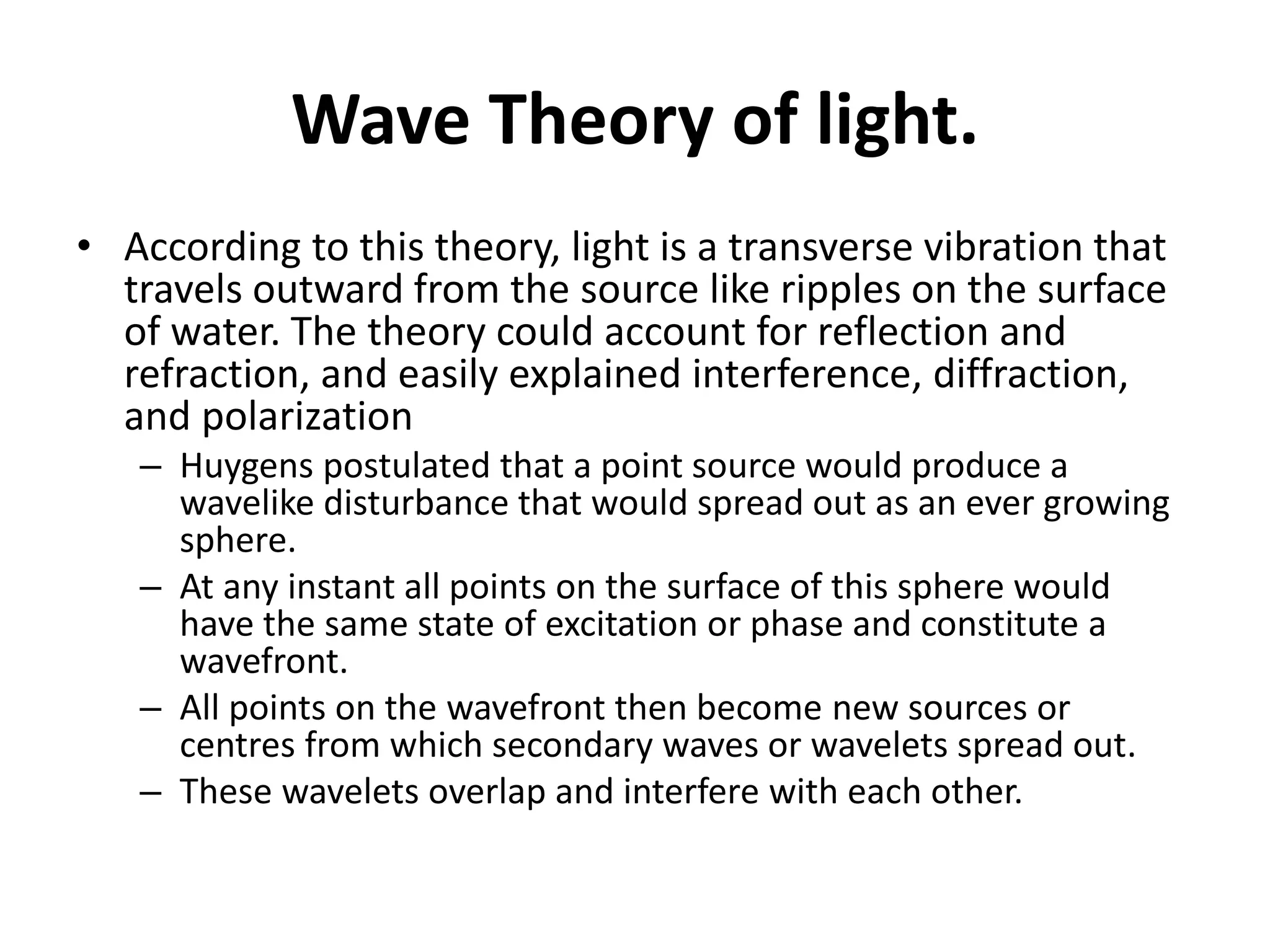 Wave Theory of light.
• According to this theory, light is a transverse vibration that
travels outward from the source like ripples on the surface
of water. The theory could account for reflection and
refraction, and easily explained interference, diffraction,
and polarization
– Huygens postulated that a point source would produce a
wavelike disturbance that would spread out as an ever growing
sphere.
– At any instant all points on the surface of this sphere would
have the same state of excitation or phase and constitute a
wavefront.
– All points on the wavefront then become new sources or
centres from which secondary waves or wavelets spread out.
– These wavelets overlap and interfere with each other.
 
