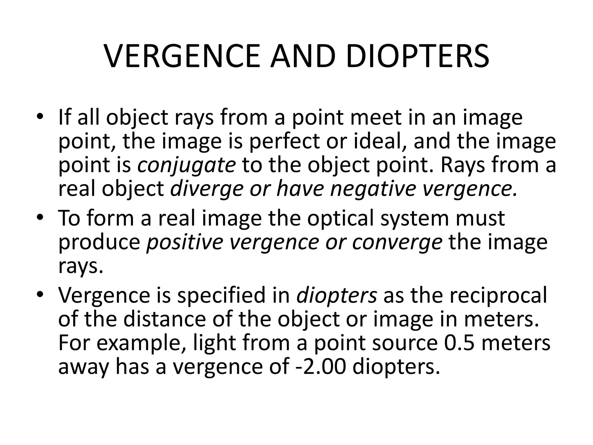 VERGENCE AND DIOPTERS
• If all object rays from a point meet in an image
point, the image is perfect or ideal, and the image
point is conjugate to the object point. Rays from a
real object diverge or have negative vergence.
• To form a real image the optical system must
produce positive vergence or converge the image
rays.
• Vergence is specified in diopters as the reciprocal
of the distance of the object or image in meters.
For example, light from a point source 0.5 meters
away has a vergence of -2.00 diopters.
 