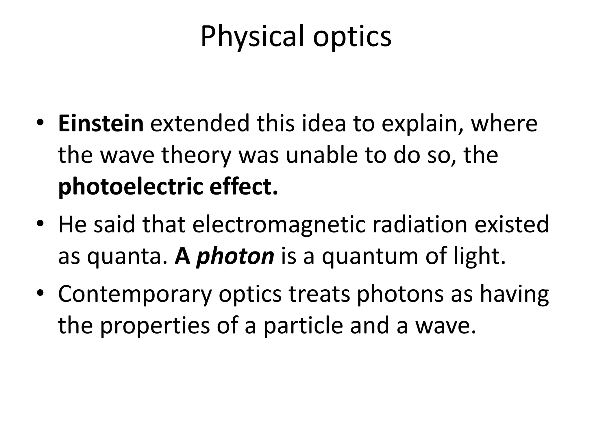 Physical optics
• Einstein extended this idea to explain, where
the wave theory was unable to do so, the
photoelectric effect.
• He said that electromagnetic radiation existed
as quanta. A photon is a quantum of light.
• Contemporary optics treats photons as having
the properties of a particle and a wave.
 