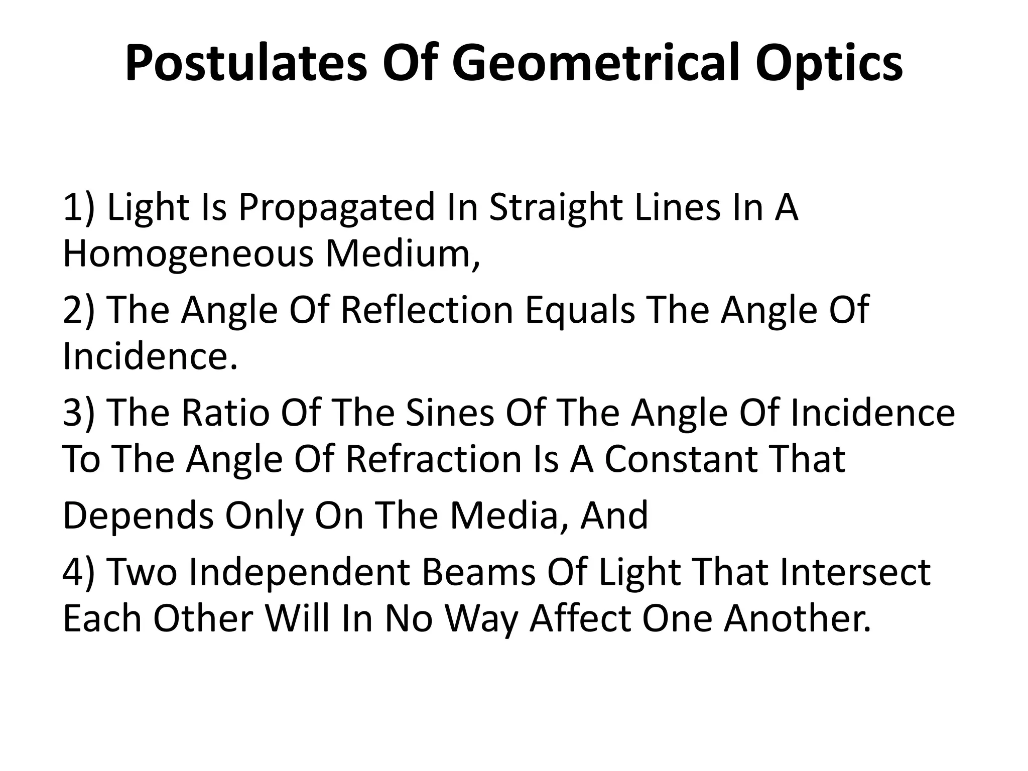 Postulates Of Geometrical Optics
1) Light Is Propagated In Straight Lines In A
Homogeneous Medium,
2) The Angle Of Reflection Equals The Angle Of
Incidence.
3) The Ratio Of The Sines Of The Angle Of Incidence
To The Angle Of Refraction Is A Constant That
Depends Only On The Media, And
4) Two Independent Beams Of Light That Intersect
Each Other Will In No Way Affect One Another.
 