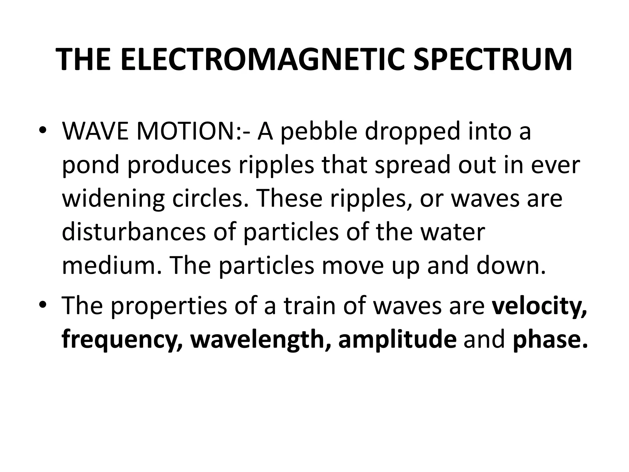 THE ELECTROMAGNETIC SPECTRUM
• WAVE MOTION:- A pebble dropped into a
pond produces ripples that spread out in ever
widening circles. These ripples, or waves are
disturbances of particles of the water
medium. The particles move up and down.
• The properties of a train of waves are velocity,
frequency, wavelength, amplitude and phase.
 