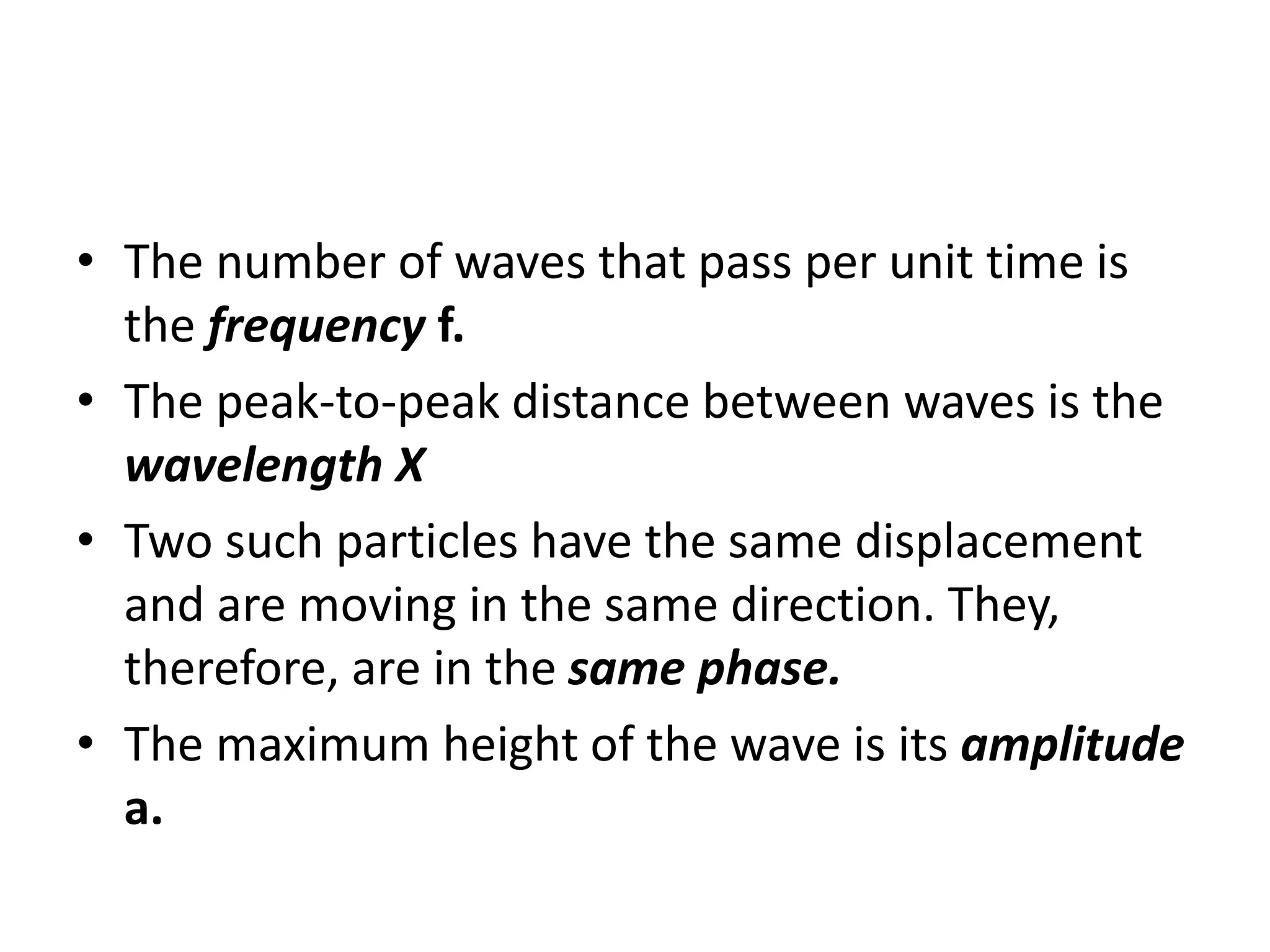 • The number of waves that pass per unit time is
the frequency f.
• The peak-to-peak distance between waves is the
wavelength X
• Two such particles have the same displacement
and are moving in the same direction. They,
therefore, are in the same phase.
• The maximum height of the wave is its amplitude
a.
 