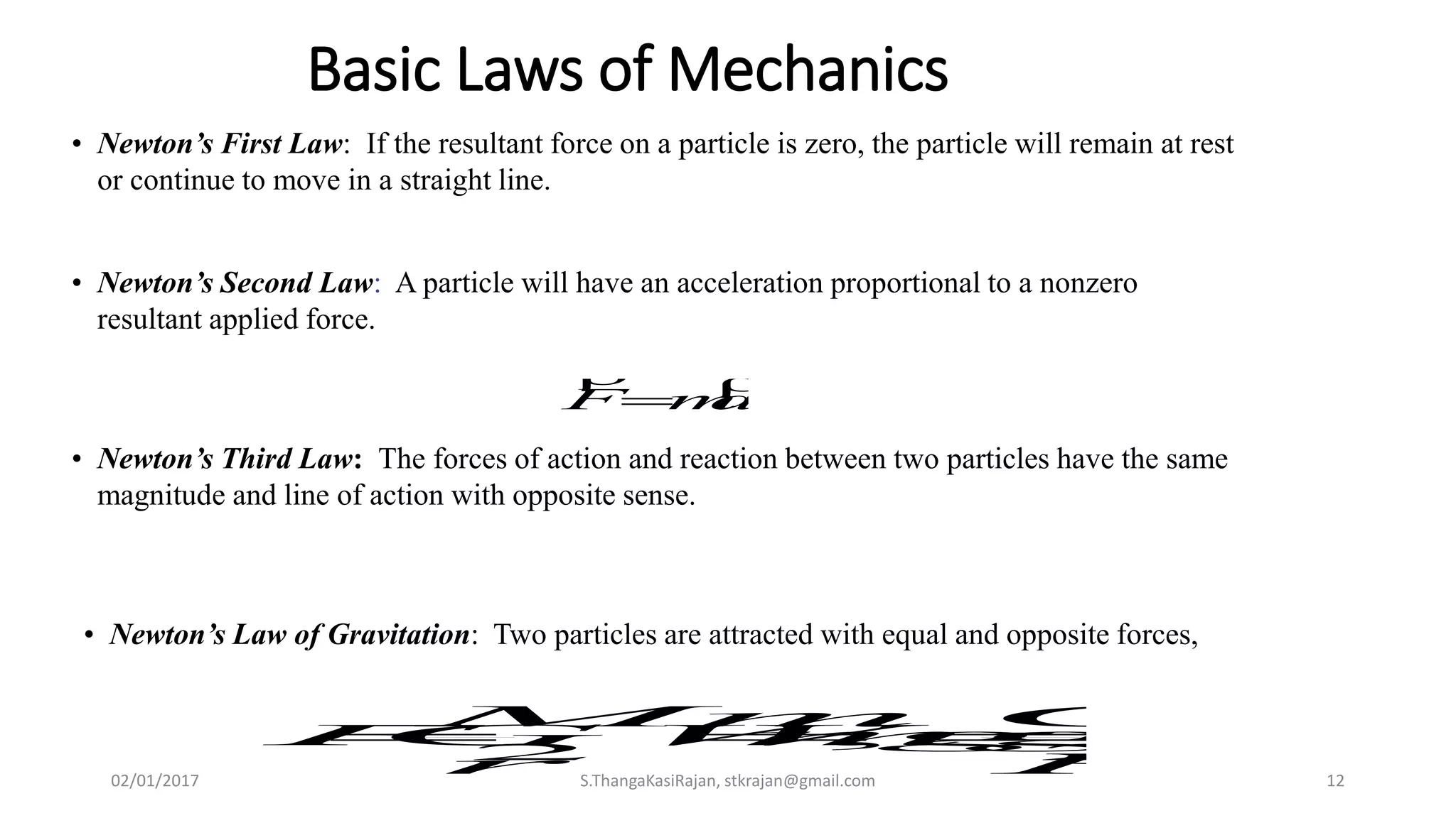 Basic Laws of Mechanics
• Newton’s First Law: If the resultant force on a particle is zero, the particle will remain at rest
or continue to move in a straight line.
• Newton’s Third Law: The forces of action and reaction between two particles have the same
magnitude and line of action with opposite sense.
• Newton’s Second Law: A particle will have an acceleration proportional to a nonzero
resultant applied force.
amF


• Newton’s Law of Gravitation: Two particles are attracted with equal and opposite forces,
22
,
R
GM
gmgW
r
Mm
GF 
02/01/2017 S.ThangaKasiRajan, stkrajan@gmail.com 12
 