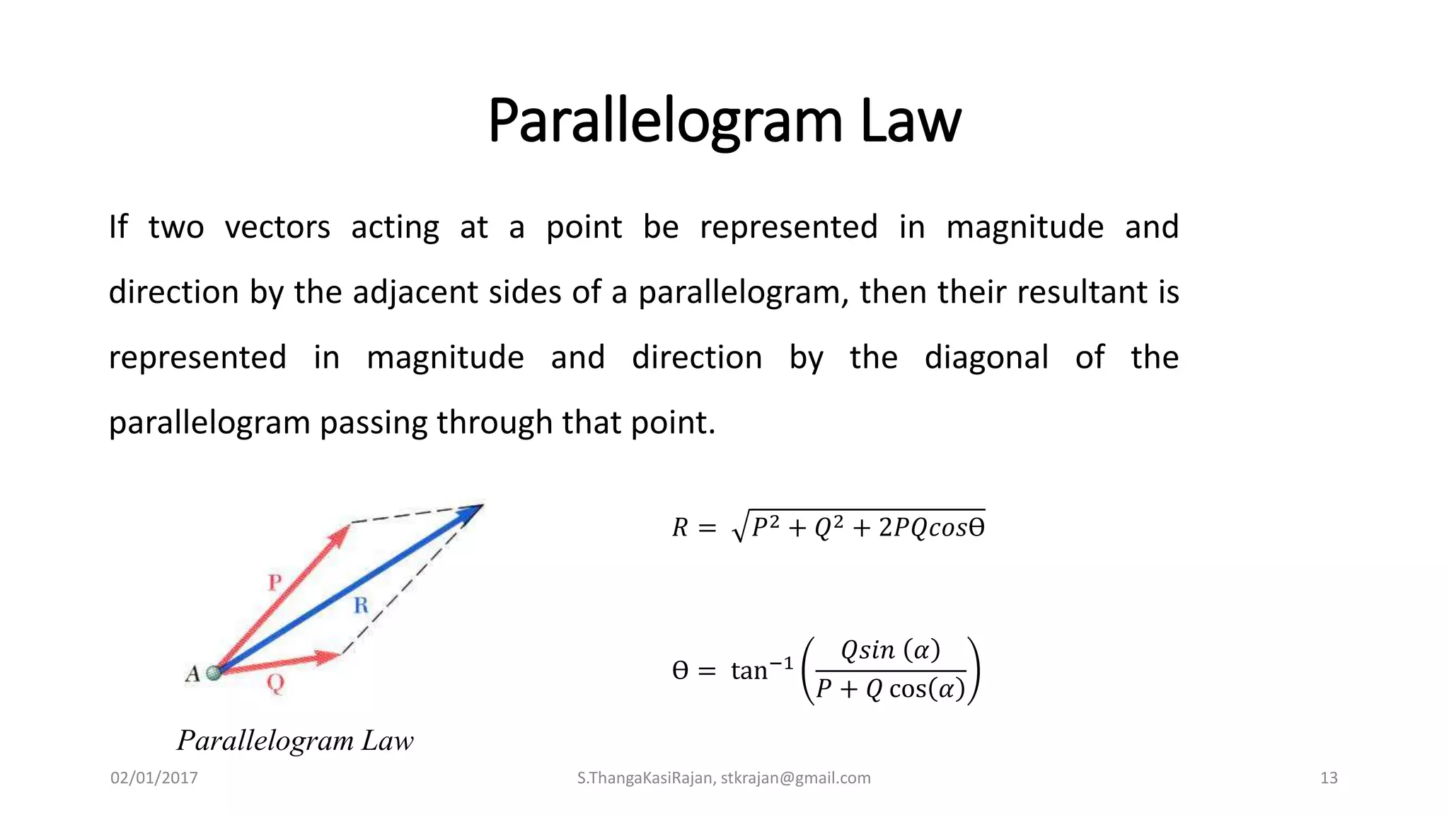 Parallelogram Law
Parallelogram Law
If two vectors acting at a point be represented in magnitude and
direction by the adjacent sides of a parallelogram, then their resultant is
represented in magnitude and direction by the diagonal of the
parallelogram passing through that point.
𝑅 = 𝑃2 + 𝑄2 + 2𝑃𝑄𝑐𝑜𝑠Ө
Ө = tan−1
𝑄𝑠𝑖𝑛 𝛼
𝑃 + 𝑄 cos 𝛼
02/01/2017 S.ThangaKasiRajan, stkrajan@gmail.com 13
 