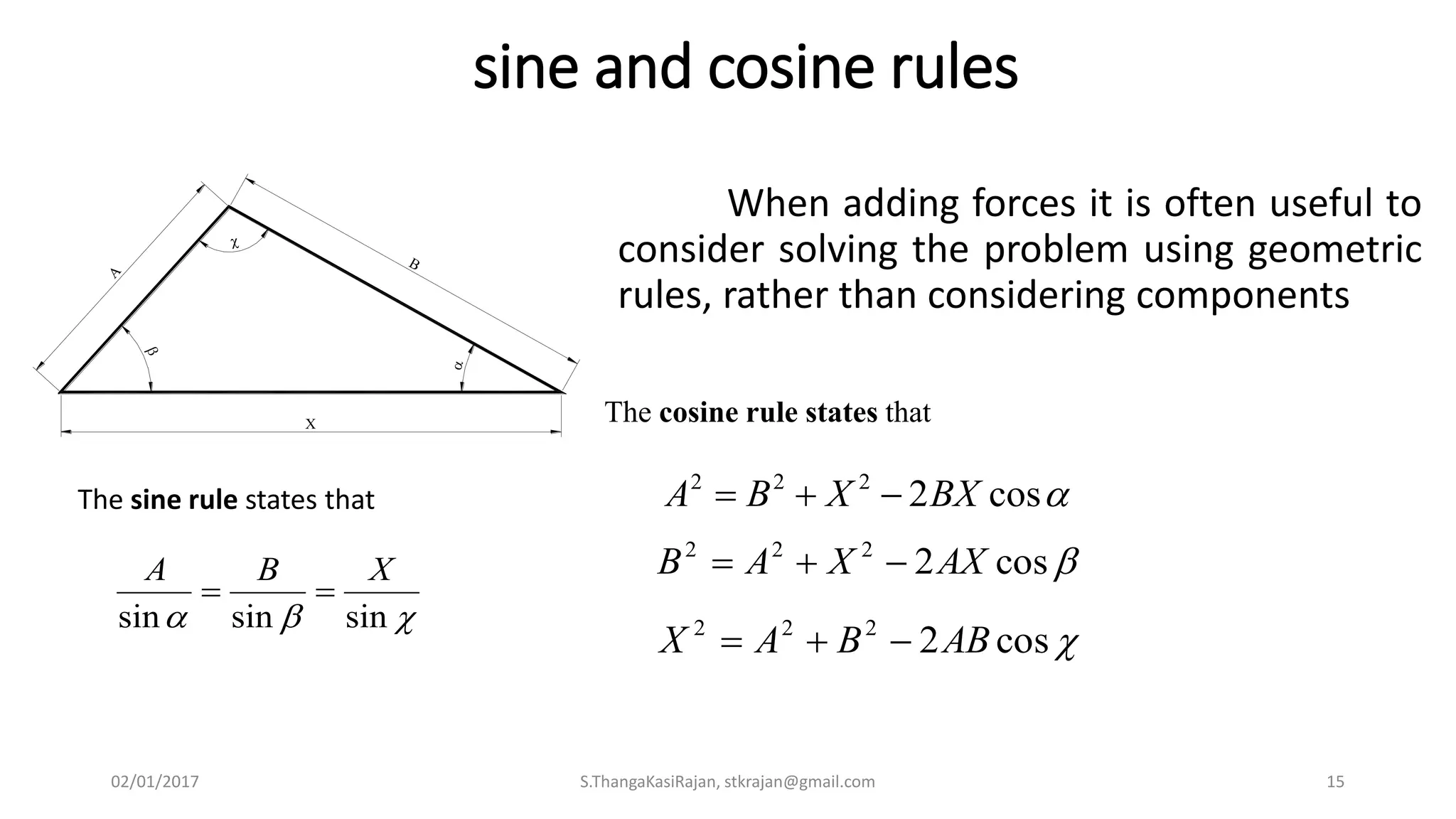 sine and cosine rules
When adding forces it is often useful to
consider solving the problem using geometric
rules, rather than considering components






The sine rule states that
 sinsinsin
XBA

The cosine rule states that
cos2222
BXXBA 
cos2222
AXXAB 
cos2222
ABBAX 
02/01/2017 S.ThangaKasiRajan, stkrajan@gmail.com 15
 