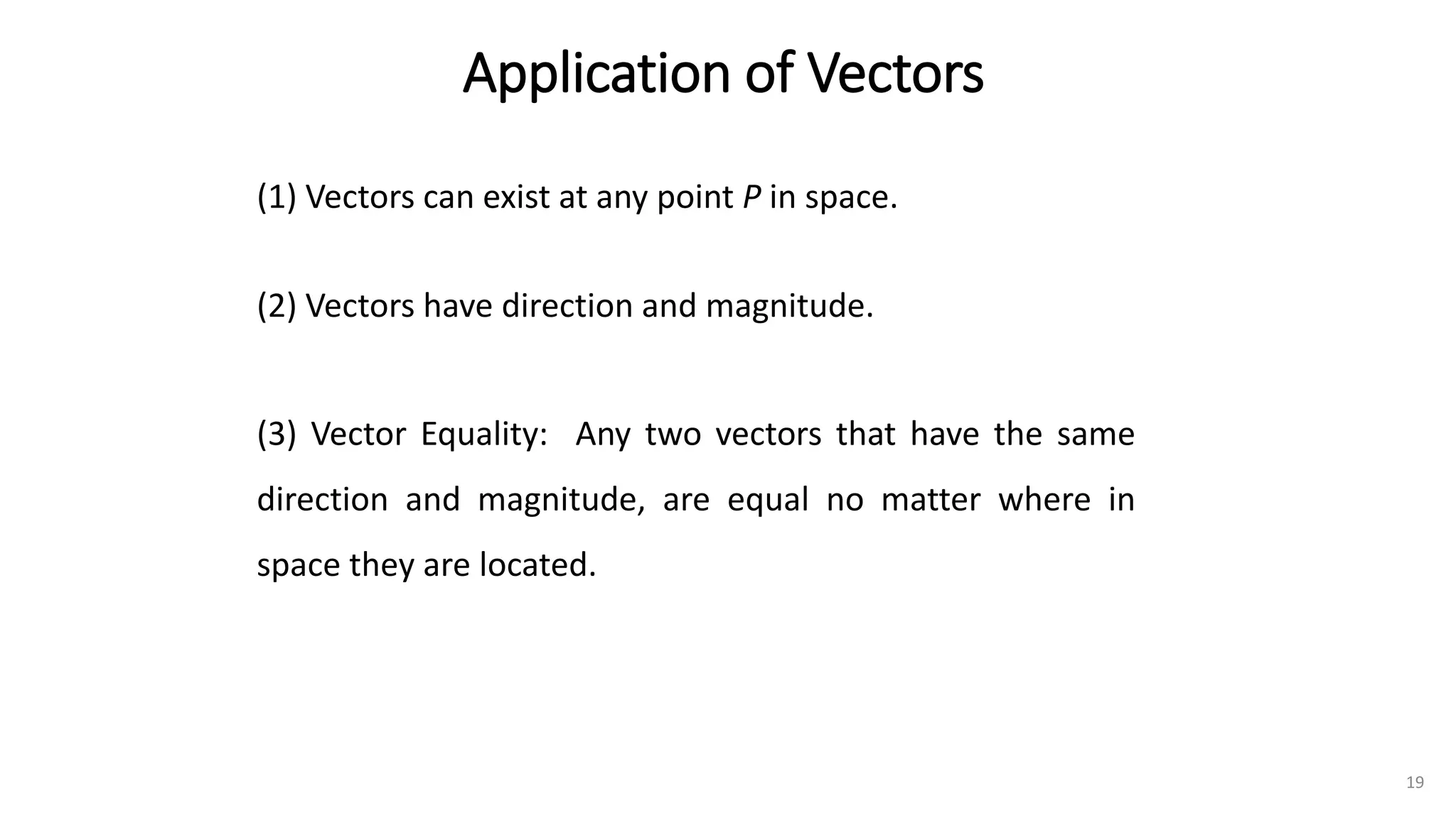 Application of Vectors
(1) Vectors can exist at any point P in space.
(2) Vectors have direction and magnitude.
(3) Vector Equality: Any two vectors that have the same
direction and magnitude, are equal no matter where in
space they are located.
19
 