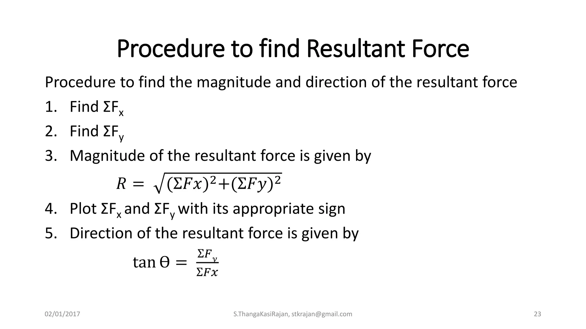 Procedure to find Resultant Force
Procedure to find the magnitude and direction of the resultant force
1. Find ƩFx
2. Find ƩFy
3. Magnitude of the resultant force is given by
𝑅 = (Ʃ𝐹𝑥)2+(Ʃ𝐹𝑦)2
4. Plot ƩFx and ƩFy with its appropriate sign
5. Direction of the resultant force is given by
tan Ө =
Ʃ𝐹 𝑦
Ʃ𝐹𝑥
02/01/2017 S.ThangaKasiRajan, stkrajan@gmail.com 23
 