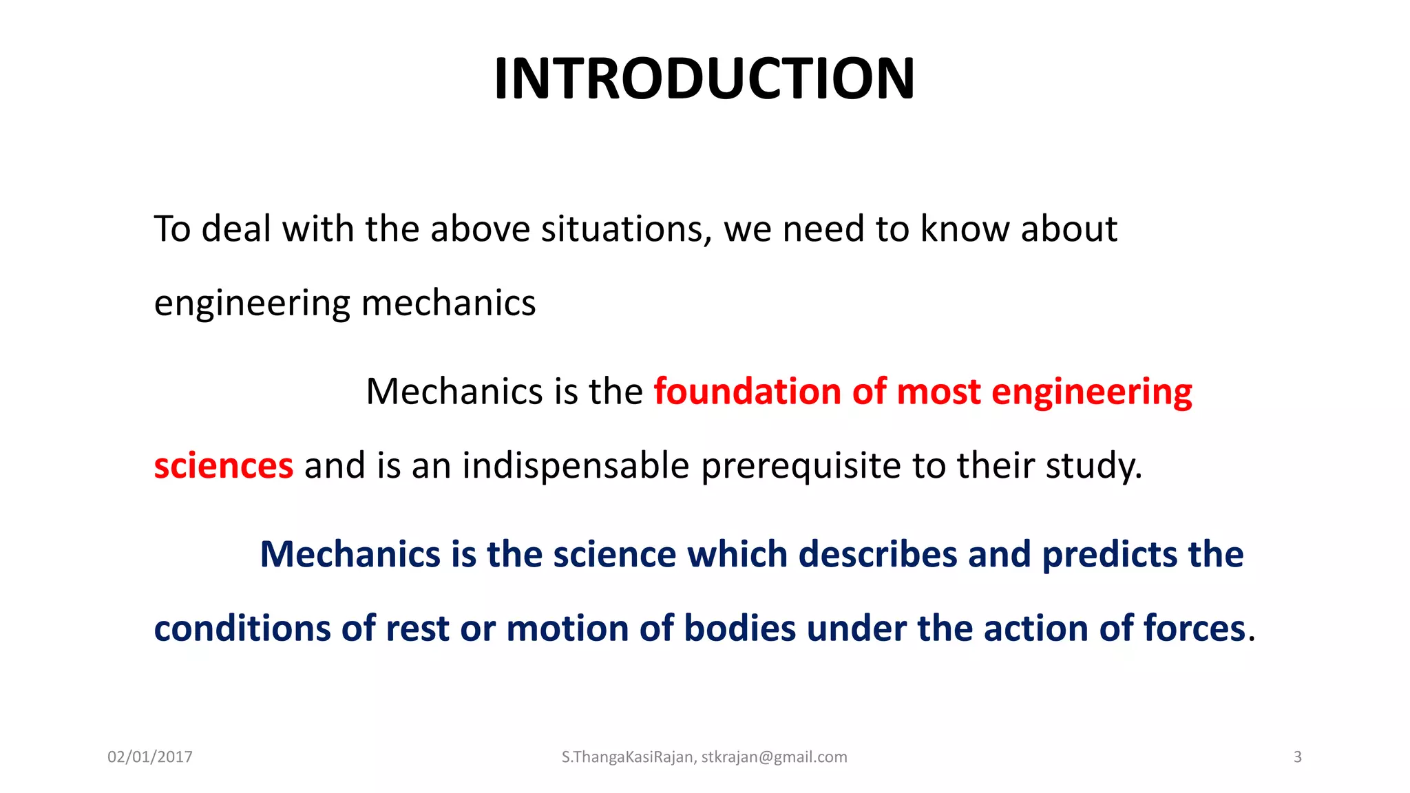 INTRODUCTION
To deal with the above situations, we need to know about
engineering mechanics
Mechanics is the foundation of most engineering
sciences and is an indispensable prerequisite to their study.
Mechanics is the science which describes and predicts the
conditions of rest or motion of bodies under the action of forces.
02/01/2017 S.ThangaKasiRajan, stkrajan@gmail.com 3
 