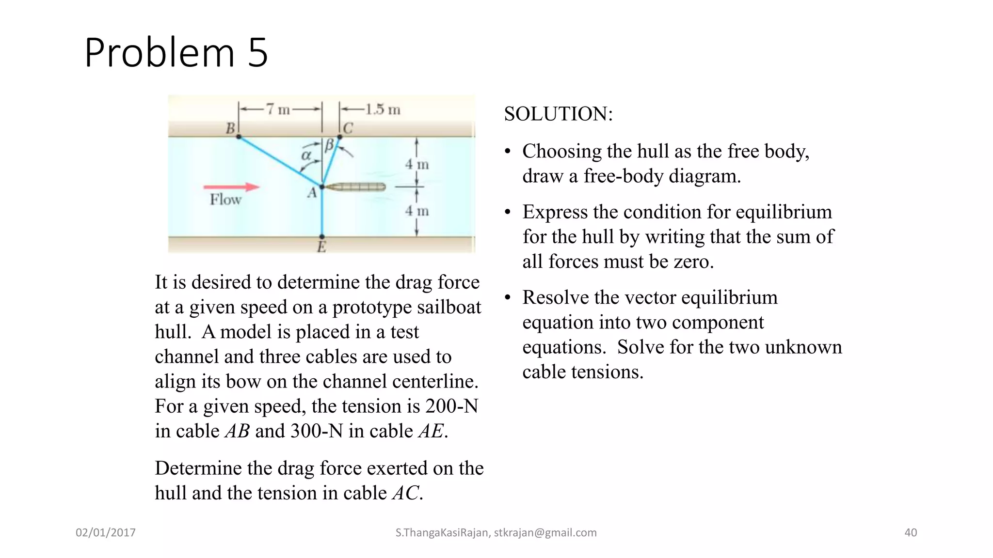 Problem 5
It is desired to determine the drag force
at a given speed on a prototype sailboat
hull. A model is placed in a test
channel and three cables are used to
align its bow on the channel centerline.
For a given speed, the tension is 200-N
in cable AB and 300-N in cable AE.
Determine the drag force exerted on the
hull and the tension in cable AC.
SOLUTION:
• Choosing the hull as the free body,
draw a free-body diagram.
• Express the condition for equilibrium
for the hull by writing that the sum of
all forces must be zero.
• Resolve the vector equilibrium
equation into two component
equations. Solve for the two unknown
cable tensions.
02/01/2017 S.ThangaKasiRajan, stkrajan@gmail.com 40
 