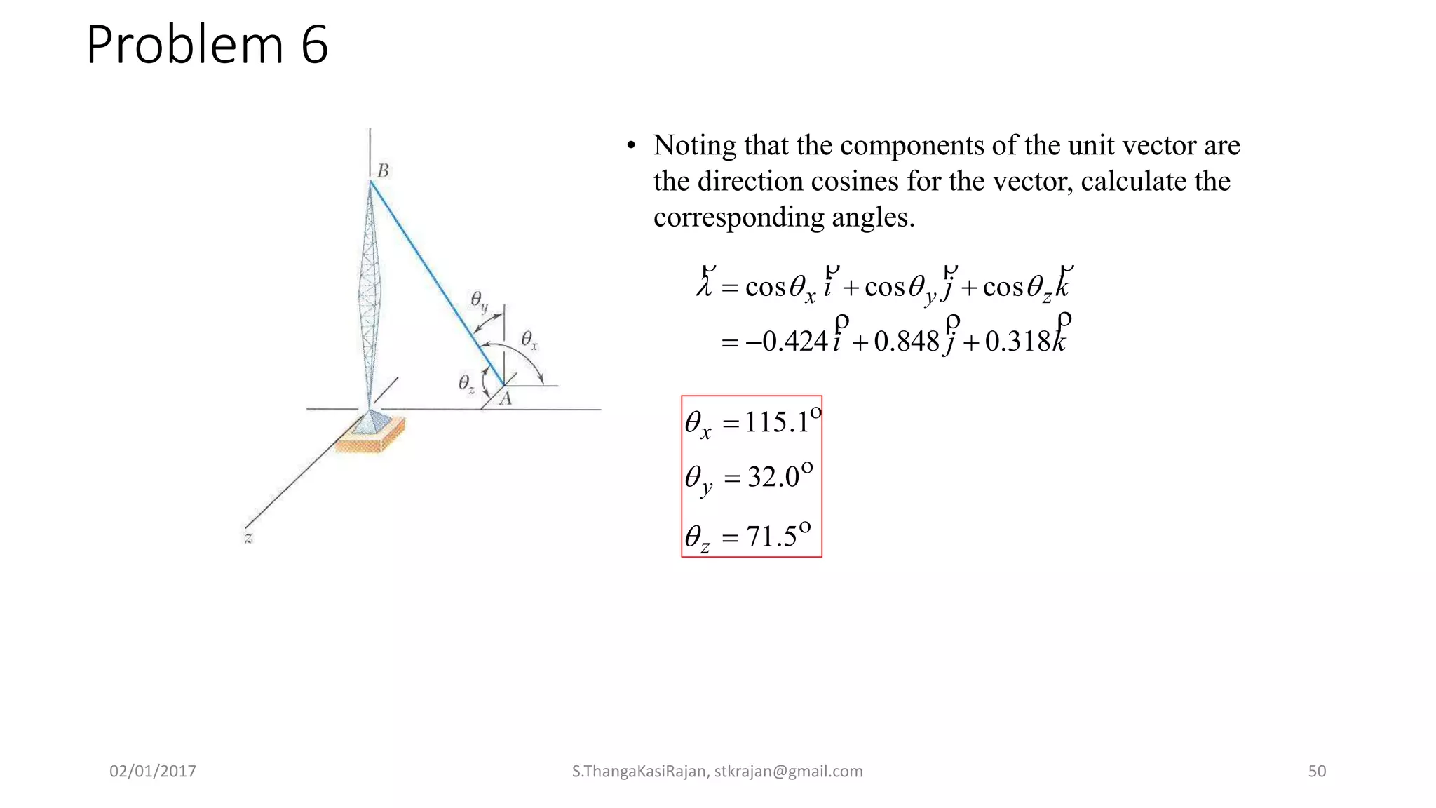 Problem 6
• Noting that the components of the unit vector are
the direction cosines for the vector, calculate the
corresponding angles.
kji
kji zyx


318.0848.0424.0
coscoscos

 



5.71
0.32
1.115



z
y
x



02/01/2017 S.ThangaKasiRajan, stkrajan@gmail.com 50
 
