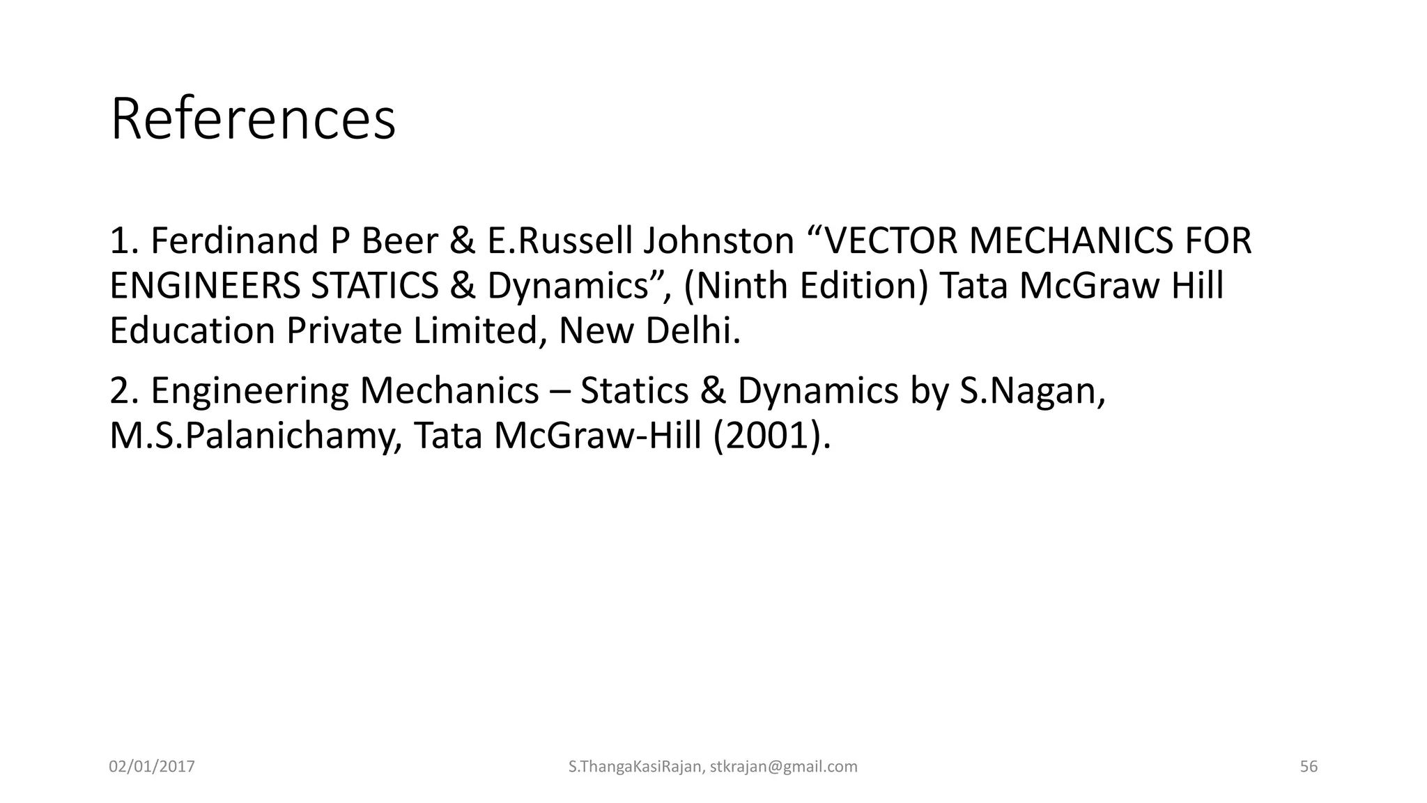 References
1. Ferdinand P Beer & E.Russell Johnston “VECTOR MECHANICS FOR
ENGINEERS STATICS & Dynamics”, (Ninth Edition) Tata McGraw Hill
Education Private Limited, New Delhi.
2. Engineering Mechanics – Statics & Dynamics by S.Nagan,
M.S.Palanichamy, Tata McGraw-Hill (2001).
02/01/2017 S.ThangaKasiRajan, stkrajan@gmail.com 56
 