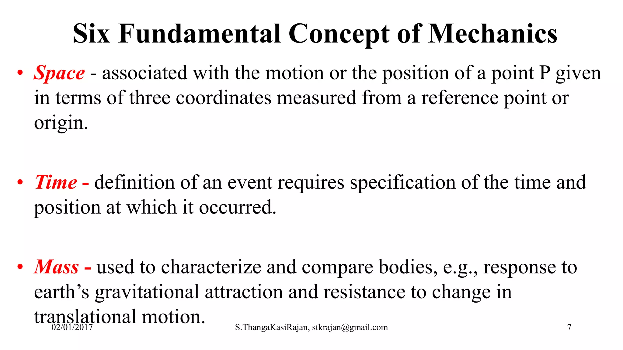 Six Fundamental Concept of Mechanics
• Space - associated with the motion or the position of a point P given
in terms of three coordinates measured from a reference point or
origin.
• Time - definition of an event requires specification of the time and
position at which it occurred.
• Mass - used to characterize and compare bodies, e.g., response to
earth’s gravitational attraction and resistance to change in
translational motion.02/01/2017 S.ThangaKasiRajan, stkrajan@gmail.com 7
 
