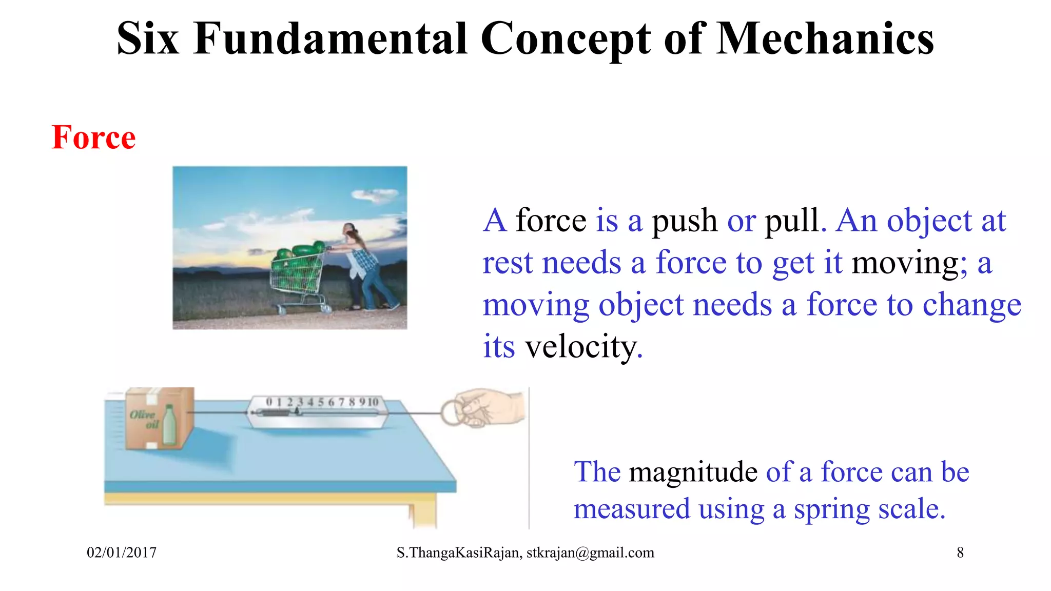 Force
A force is a push or pull. An object at
rest needs a force to get it moving; a
moving object needs a force to change
its velocity.
The magnitude of a force can be
measured using a spring scale.
Six Fundamental Concept of Mechanics
02/01/2017 S.ThangaKasiRajan, stkrajan@gmail.com 8
 