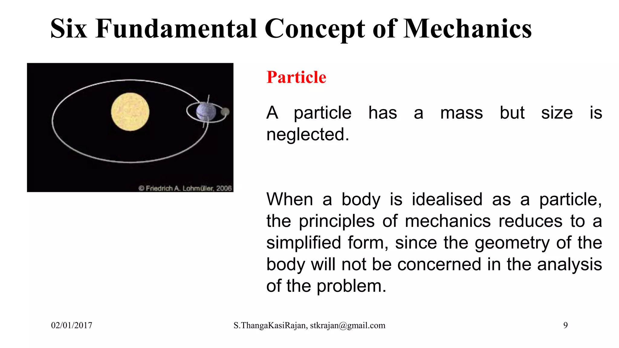 Six Fundamental Concept of Mechanics
Particle
A particle has a mass but size is
neglected.
When a body is idealised as a particle,
the principles of mechanics reduces to a
simplified form, since the geometry of the
body will not be concerned in the analysis
of the problem.
02/01/2017 S.ThangaKasiRajan, stkrajan@gmail.com 9
 