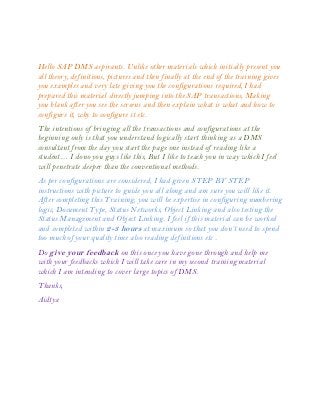 Hello SAP DMS aspirants. Unlike other materials which initially present you
all theory, definitions, pictures and then finally at the end of the training gives
you examples and very late giving you the configurations required, I had
prepared this material directly jumping into the SAP transactions, Making
you blank after you see the screens and then explain what is what and how to
configure it, why to configure it etc.
The intentions of bringing all the transactions and configurations at the
beginning only is that you understand logically start thinking as a DMS
consultant from the day you start the page one instead of reading like a
student… I dono you guys like this, But I like to teach you in way which I feel
will penetrate deeper than the conventional methods.
As per configurations are considered, I had given STEP BY STEP
instructions with picture to guide you all along and am sure you will like it.
After completing this Training, you will be expertise in configuring numbering
logic, Document Type, Status Networks, Object Linking and also testing the
Status Management and Object Linking. I feel if this material can be worked
and completed within 2-3 hours at maximum so that you don’t need to spend
too much of your quality time also reading definitions etc .
Do give your feedback on this once you have gone through and help me
with your feedbacks which I will take care in my second training material
which I am intending to cover large topics of DMS.
Thanks,
Aidtya
 