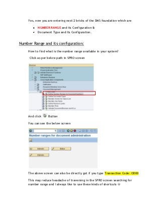 Yes, now you are entering next 2 bricks of the DMS foundation which are

           NUMBER RANGE and its Configuration &
           Document Type and Its Configuration.


Number Range and its configuration:
     How to find what is the number range available in your system?

     Click as per below path in SPRO screen




     And click    Button

     You can see the below screen




     The above screen can also be directly got if you type Transaction Code: OD00

     This may reduce headache of traversing in the SPRO screen searching for
     number range and I always like to use these kinds of shortcuts 
 