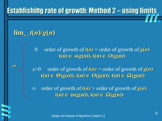 Design and Analysis of Algorithms Chapter 2.2
22
Establishing rate of growth: Method 2 – using limitsEstablishing rate of growth: Method 2 – using limits
limlimn→∞n→∞ tt((nn)/)/gg((nn))
0 order of growth of tt((n)n) < order of growth of gg((nn))
t(n)t(n) ∈∈ o(g(n)),o(g(n)), t(n)t(n) ∈∈ O(g(n))O(g(n))
c>0 order of growth of tt((n)n) = order of growth of gg((nn))
t(n)t(n) ∈∈ ΘΘ(g(n)),(g(n)), t(n)t(n) ∈∈ O(g(n)), t(n)O(g(n)), t(n) ∈∈ ΩΩ(g(n))(g(n))
∞ order of growth of tt((n)n) > order of growth of gg((nn))
t(n)t(n) ∈∈ ωω(g(n)),(g(n)), t(n)t(n) ∈∈ ΩΩ(g(n))(g(n))
==
 