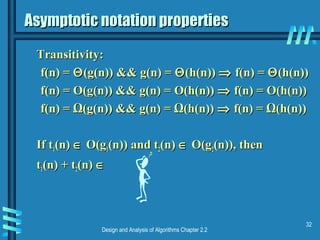 Design and Analysis of Algorithms Chapter 2.2
32
Asymptotic notation propertiesAsymptotic notation properties
Transitivity:Transitivity:
f(n) =f(n) = ΘΘ(g(n)) && g(n) =(g(n)) && g(n) = ΘΘ(h(n))(h(n)) ⇒⇒ f(n) =f(n) = ΘΘ(h(n))(h(n))
f(n) = O(g(n)) && g(n) = O(h(n))f(n) = O(g(n)) && g(n) = O(h(n)) ⇒⇒ f(n) = O(h(n))f(n) = O(h(n))
f(n) = Ω(g(n)) && g(n) = Ω(h(n))f(n) = Ω(g(n)) && g(n) = Ω(h(n)) ⇒⇒ f(n) = Ω(h(n))f(n) = Ω(h(n))
If tIf t11(n)(n) ∈∈ O(gO(g11(n)) and t(n)) and t22(n)(n) ∈∈ O(gO(g22(n)), then(n)), then
tt11(n) + t(n) + t22(n)(n) ∈∈
 