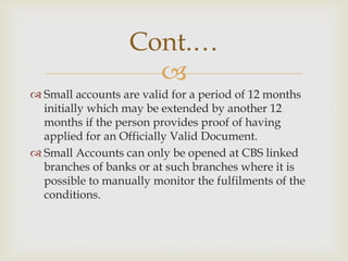 Cont.…

 Small accounts are valid for a period of 12 months
initially which may be extended by another 12
months if the person provides proof of having
applied for an Officially Valid Document.
 Small Accounts can only be opened at CBS linked
branches of banks or at such branches where it is
possible to manually monitor the fulfilments of the
conditions.

 