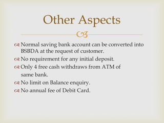 Other Aspects

 Normal saving bank account can be converted into
BSBDA at the request of customer.
 No requirement for any initial deposit.
 Only 4 free cash withdraws from ATM of
same bank.
 No limit on Balance enquiry.
 No annual fee of Debit Card.

 