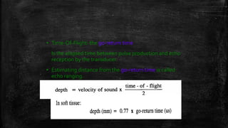 ▪ Time-Of-Flight: the go-return time
Is the elapsed time between pulse production and echo
reception by the transducer.
▪ Estimating distance from the go-return time is called
echo ranging.
 