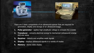 Machines
There are 5 basic components of an ultrasound scanner that are required for
generation, display and storage of an ultrasound image.
1. Pulse generator - applies high amplitude voltage to energize the crystals
2. Transducer - converts electrical energy to mechanical (ultrasound) energy
and vice versa
3. Receiver - detects and amplifies weak signals
4. Display - displays ultrasound signals in a variety of modes
5. Memory - stores video display
 