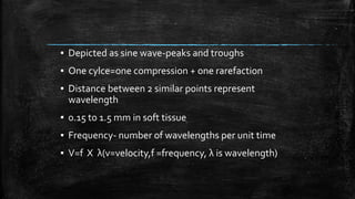 ▪ Depicted as sine wave-peaks and troughs
▪ One cylce=one compression + one rarefaction
▪ Distance between 2 similar points represent
wavelength
▪ 0.15 to 1.5 mm in soft tissue
▪ Frequency- number of wavelengths per unit time
▪ V=f X λ(v=velocity,f =frequency, λ is wavelength)
 