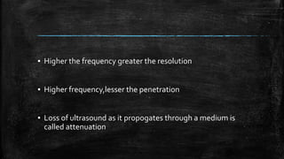 ▪ Higher the frequency greater the resolution
▪ Higher frequency,lesser the penetration
▪ Loss of ultrasound as it propogates through a medium is
called attenuation
 