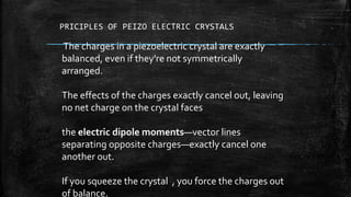 PRICIPLES OF PEIZO ELECTRIC CRYSTALS
The charges in a piezoelectric crystal are exactly
balanced, even if they're not symmetrically
arranged.
The effects of the charges exactly cancel out, leaving
no net charge on the crystal faces
the electric dipole moments—vector lines
separating opposite charges—exactly cancel one
another out.
If you squeeze the crystal , you force the charges out
of balance.
 