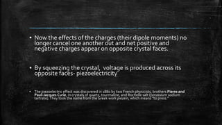 ▪ Now the effects of the charges (their dipole moments) no
longer cancel one another out and net positive and
negative charges appear on opposite crystal faces.
▪ By squeezing the crystal, voltage is produced across its
opposite faces- piezoelectricity
▪ The piezoelectric effect was discovered in 1880 by two French physicists, brothers Pierre and
Paul-Jacques Curie, in crystals of quartz, tourmaline, and Rochelle salt (potassium sodium
tartrate).They took the name from the Greek work piezein, which means "to press."
 
