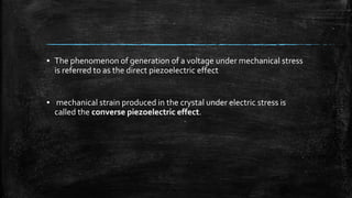 ▪ The phenomenon of generation of a voltage under mechanical stress
is referred to as the direct piezoelectric effect
▪ mechanical strain produced in the crystal under electric stress is
called the converse piezoelectric effect.
 