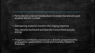 ▪ Ferro electrics,barium tianate,lead zirconate titanate are used
as peizo electric crystals.
▪ Dampening material-shortens the ringing response
Also absorbs backward and laterally transmitted acoustic
energy
▪ Frequency emitted by transducer is directly proportional to
propagation speed within crystal and inversely related to
thickness
 