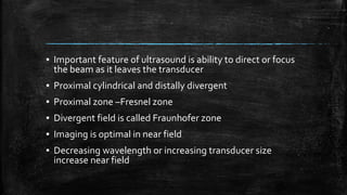 ▪ Important feature of ultrasound is ability to direct or focus
the beam as it leaves the transducer
▪ Proximal cylindrical and distally divergent
▪ Proximal zone –Fresnel zone
▪ Divergent field is called Fraunhofer zone
▪ Imaging is optimal in near field
▪ Decreasing wavelength or increasing transducer size
increase near field
 